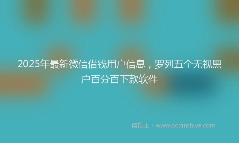 2025年最新微信借钱用户信息，罗列五个无视黑户百分百下款软件