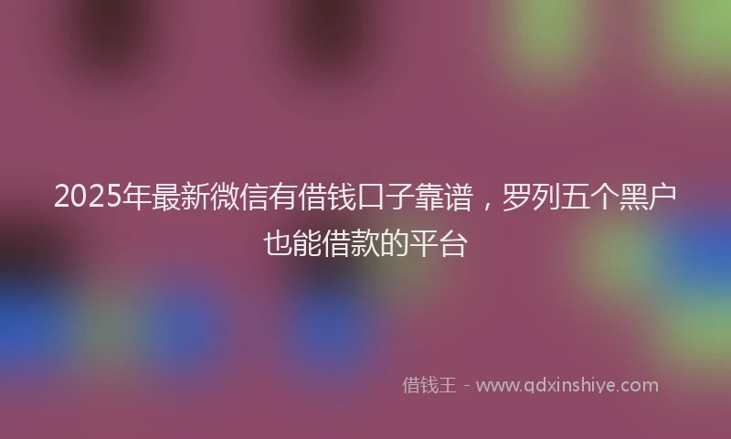 2025年最新微信有借钱口子靠谱，罗列五个黑户也能借款的平台