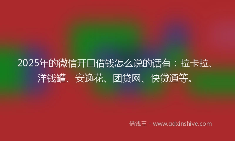 2025年的微信开口借钱怎么说的话有：拉卡拉、洋钱罐、安逸花、团贷网、快贷通等。