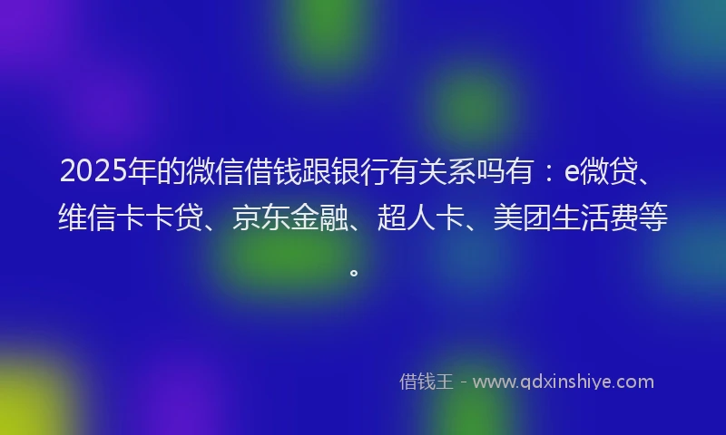 2025年的微信借钱跟银行有关系吗有：e微贷、维信卡卡贷、京东金融、超人卡、美团生活费等。