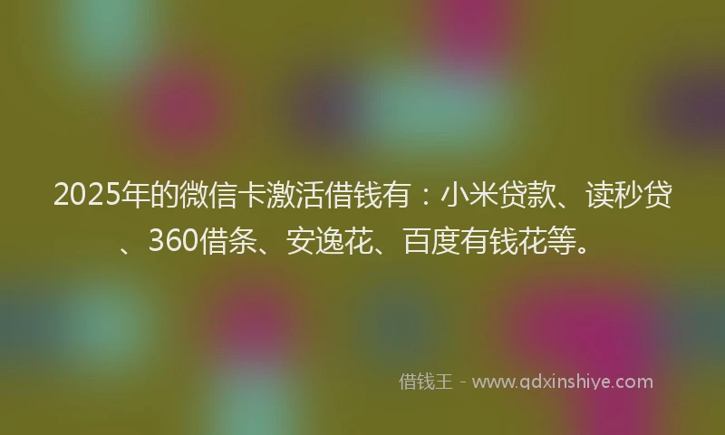 2025年的微信卡激活借钱有：小米贷款、读秒贷、360借条、安逸花、百度有钱花等。