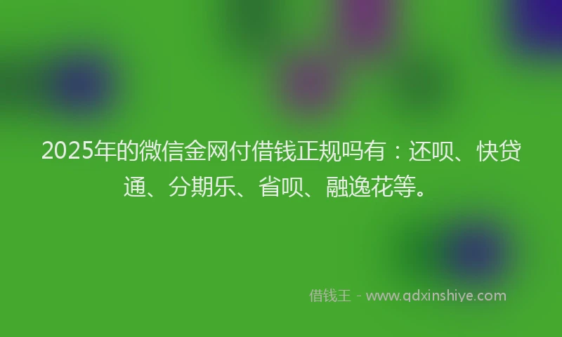 2025年的微信金网付借钱正规吗有：还呗、快贷通、分期乐、省呗、融逸花等。