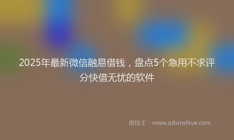2025年最新微信融易借钱，盘点5个急用不求评分快借无忧的软件