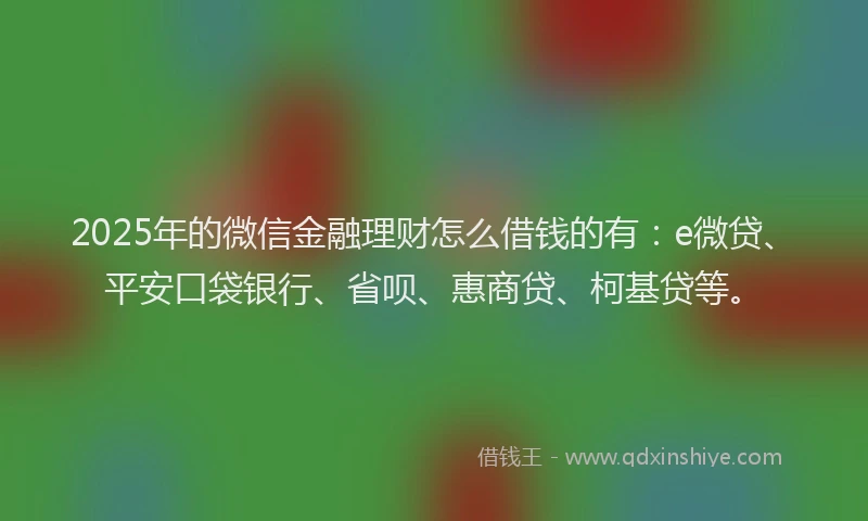 2025年的微信金融理财怎么借钱的有：e微贷、平安口袋银行、省呗、惠商贷、柯基贷等。