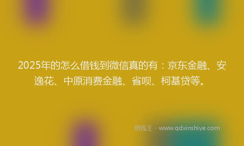 2025年的怎么借钱到微信真的有：京东金融、安逸花、中原消费金融、省呗、柯基贷等。