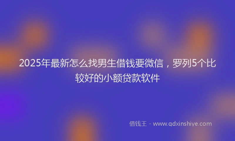 2025年最新怎么找男生借钱要微信，罗列5个比较好的小额贷款软件