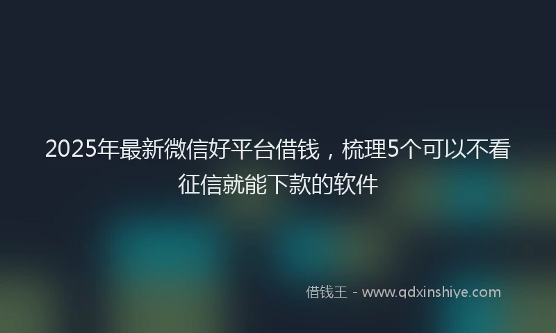 2025年最新微信好平台借钱，梳理5个可以不看征信就能下款的软件