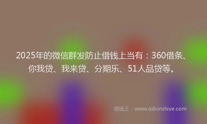 2025年的微信群发防止借钱上当有：360借条、你我贷、我来贷、分期乐、51人品贷等。