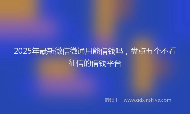 2025年最新微信微通用能借钱吗，盘点五个不看征信的借钱平台