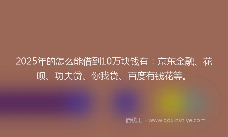 2025年的怎么能借到10万块钱有：京东金融、花呗、功夫贷、你我贷、百度有钱花等。