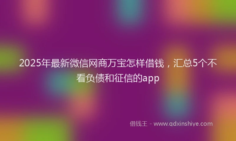 2025年最新微信网商万宝怎样借钱，汇总5个不看负债和征信的app