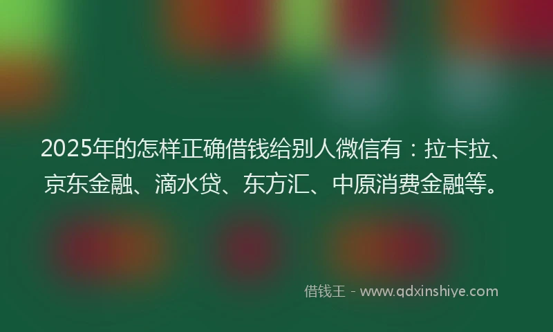 2025年的怎样正确借钱给别人微信有：拉卡拉、京东金融、滴水贷、东方汇、中原消费金融等。