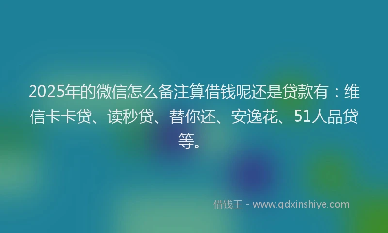 2025年的微信怎么备注算借钱呢还是贷款有：维信卡卡贷、读秒贷、替你还、安逸花、51人品贷等。