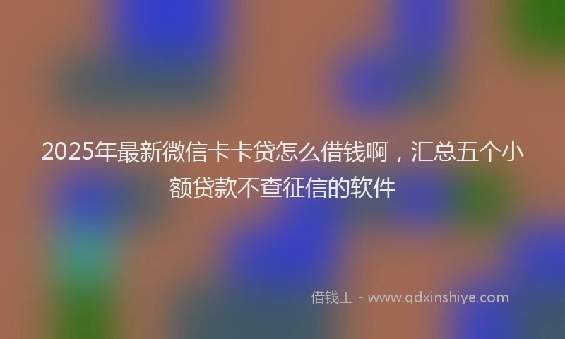 2025年最新微信卡卡贷怎么借钱啊，汇总五个小额贷款不查征信的软件