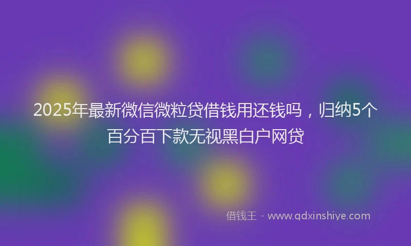 2025年最新微信微粒贷借钱用还钱吗，归纳5个百分百下款无视黑白户网贷