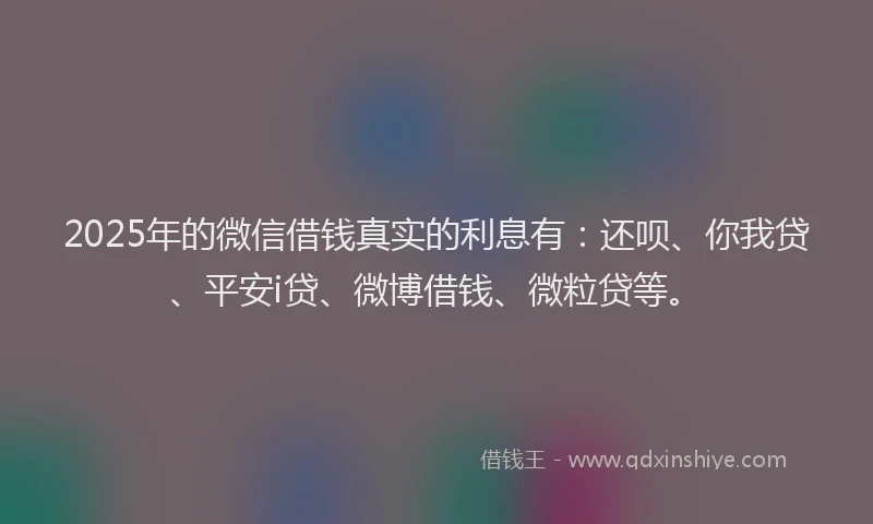 2025年的微信借钱真实的利息有：还呗、你我贷、平安i贷、微博借钱、微粒贷等。