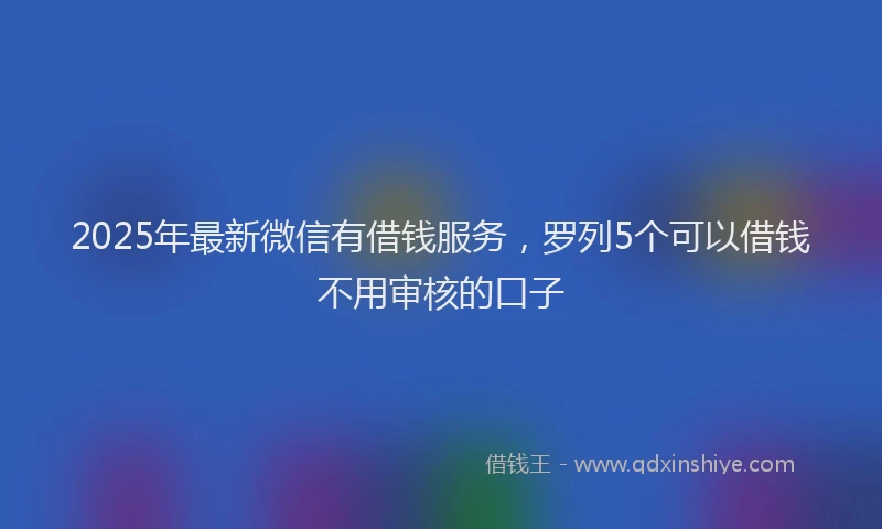 2025年最新微信有借钱服务，罗列5个可以借钱不用审核的口子