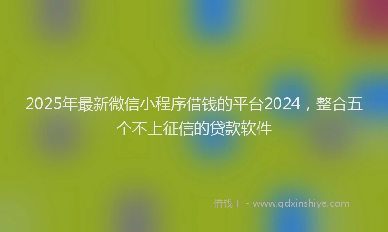 2025年最新微信小程序借钱的平台2024，整合五个不上征信的贷款软件