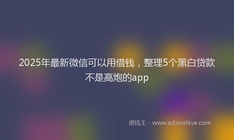 2025年最新微信可以用借钱，整理5个黑白贷款不是高炮的app