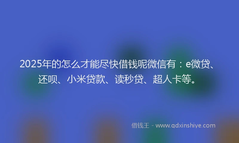 2025年的怎么才能尽快借钱呢微信有：e微贷、还呗、小米贷款、读秒贷、超人卡等。