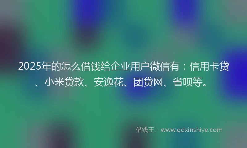 2025年的怎么借钱给企业用户微信有：信用卡贷、小米贷款、安逸花、团贷网、省呗等。