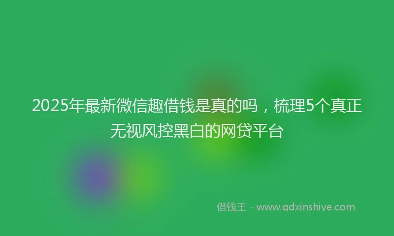 2025年最新微信趣借钱是真的吗，梳理5个真正无视风控黑白的网贷平台