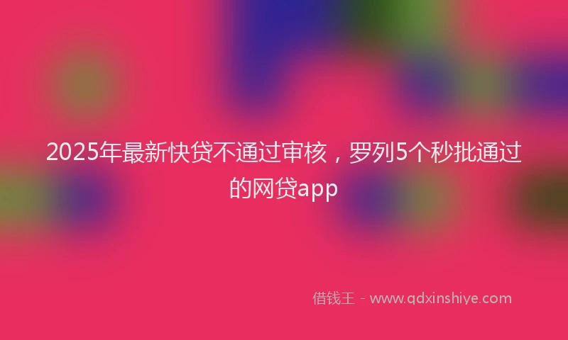 2025年最新快贷不通过审核，罗列5个秒批通过的网贷app