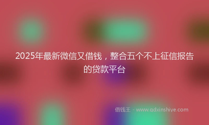 2025年最新微信又借钱，整合五个不上征信报告的贷款平台