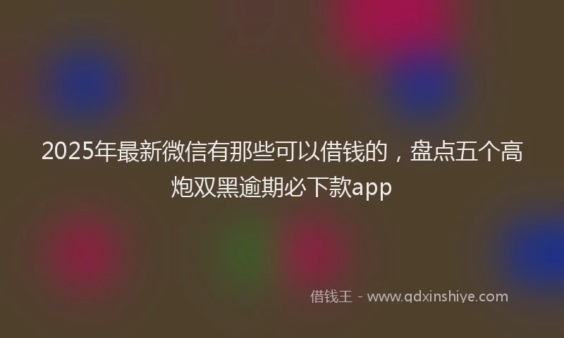 2025年最新微信有那些可以借钱的，盘点五个高炮双黑逾期必下款app