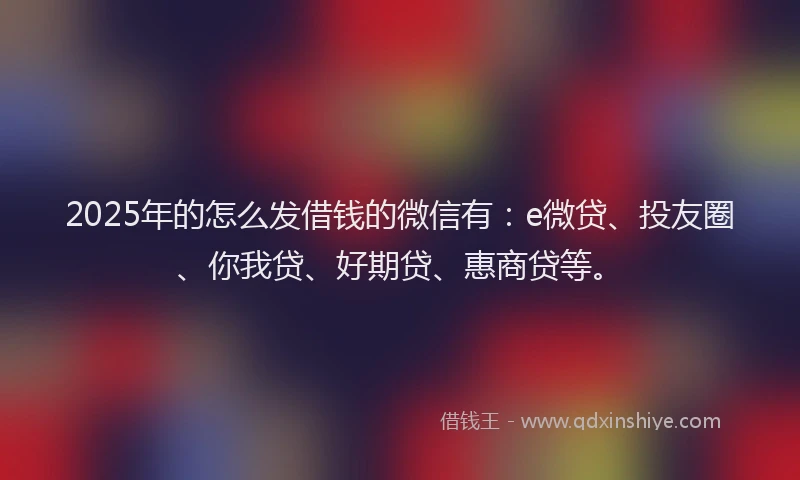 2025年的怎么发借钱的微信有：e微贷、投友圈、你我贷、好期贷、惠商贷等。