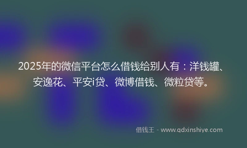 2025年的微信平台怎么借钱给别人有：洋钱罐、安逸花、平安i贷、微博借钱、微粒贷等。