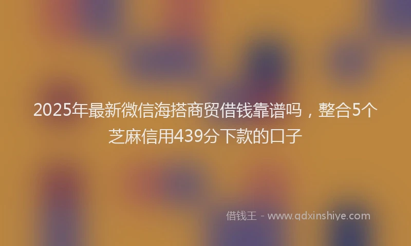 2025年最新微信海搭商贸借钱靠谱吗，整合5个芝麻信用439分下款的口子