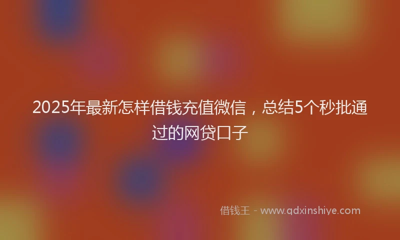2025年最新怎样借钱充值微信，总结5个秒批通过的网贷口子