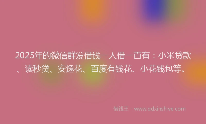 2025年的微信群发借钱一人借一百有：小米贷款、读秒贷、安逸花、百度有钱花、小花钱包等。