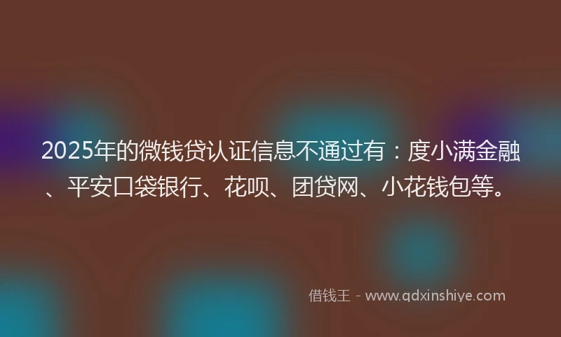2025年的微钱贷认证信息不通过有：度小满金融、平安口袋银行、花呗、团贷网、小花钱包等。