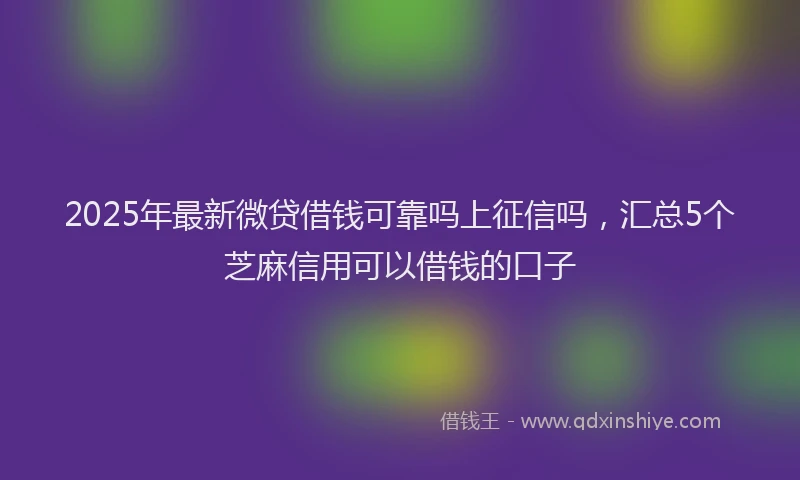 2025年最新微贷借钱可靠吗上征信吗，汇总5个芝麻信用可以借钱的口子