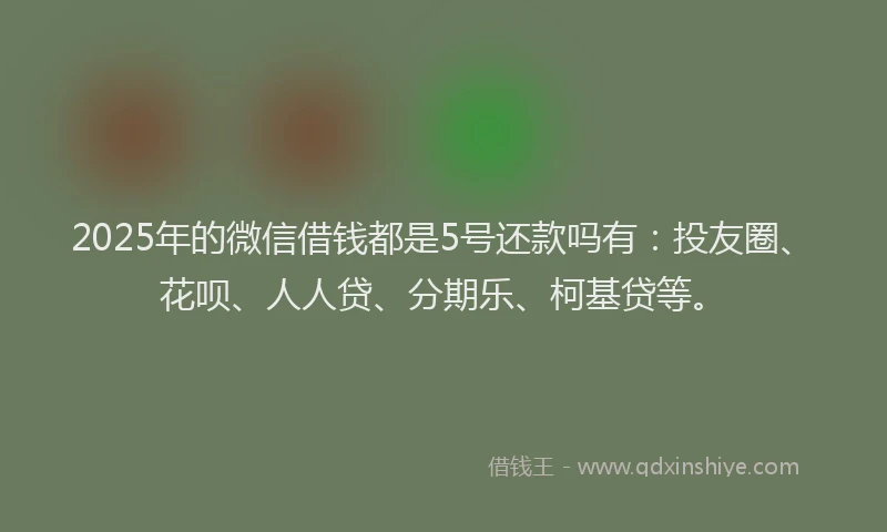 2025年的微信借钱都是5号还款吗有：投友圈、花呗、人人贷、分期乐、柯基贷等。