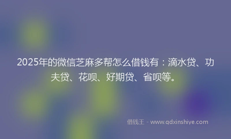 2025年的微信芝麻多帮怎么借钱有：滴水贷、功夫贷、花呗、好期贷、省呗等。