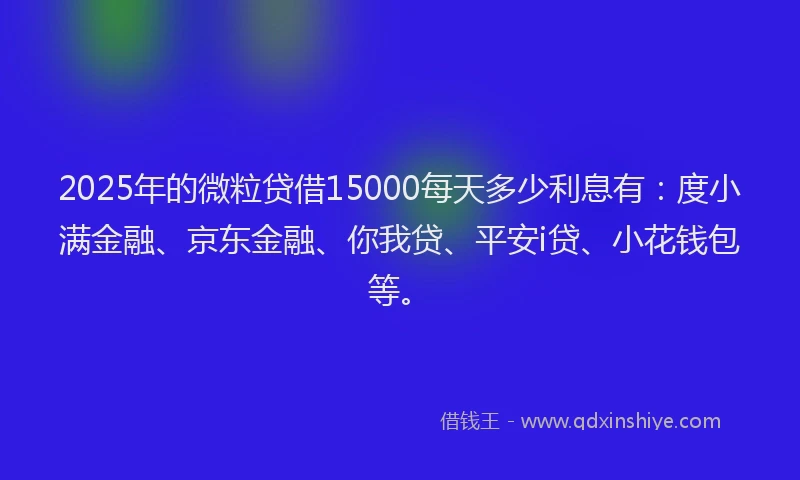 2025年的微粒贷借15000每天多少利息有：度小满金融、京东金融、你我贷、平安i贷、小花钱包等。