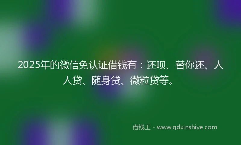 2025年的微信免认证借钱有：还呗、替你还、人人贷、随身贷、微粒贷等。