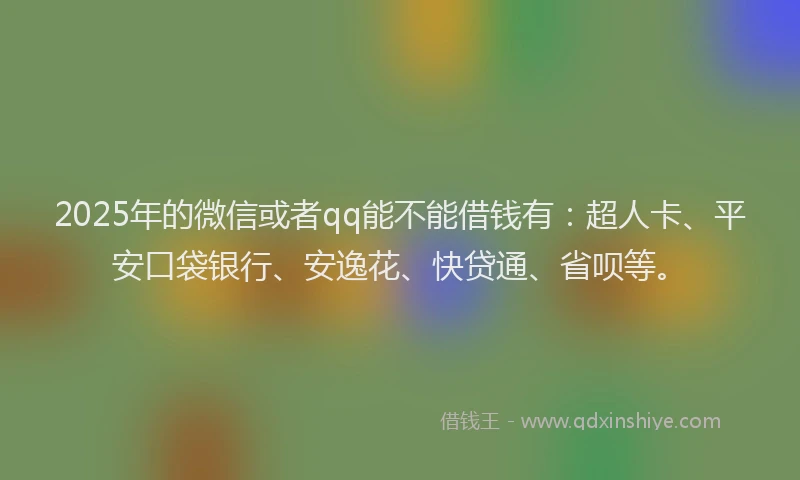 2025年的微信或者qq能不能借钱有：超人卡、平安口袋银行、安逸花、快贷通、省呗等。