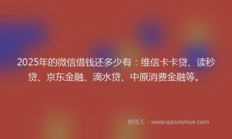 2025年的微信借钱还多少有：维信卡卡贷、读秒贷、京东金融、滴水贷、中原消费金融等。