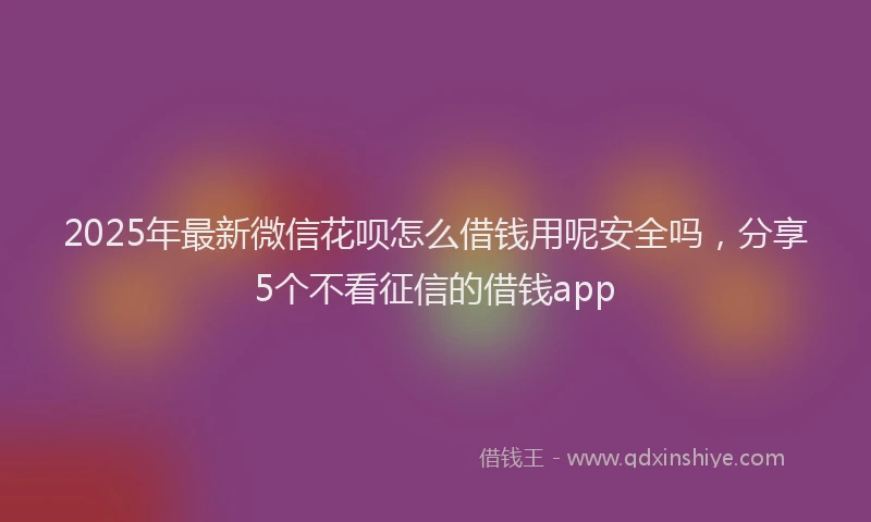 2025年最新微信花呗怎么借钱用呢安全吗，分享5个不看征信的借钱app