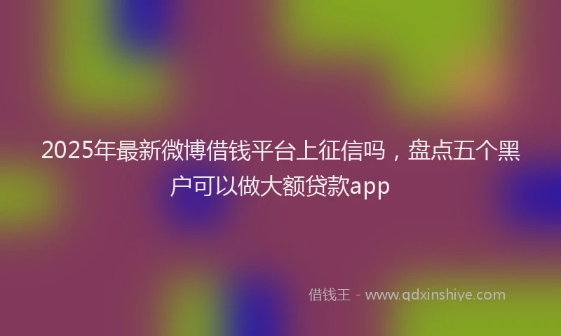 2025年最新微博借钱平台上征信吗，盘点五个黑户可以做大额贷款app