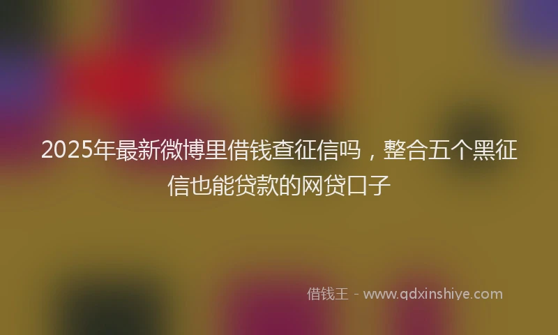 2025年最新微博里借钱查征信吗，整合五个黑征信也能贷款的网贷口子