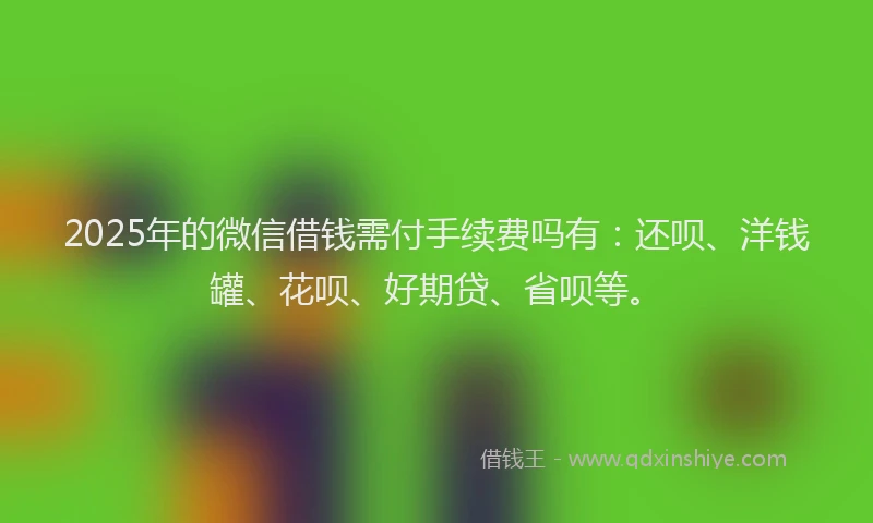 2025年的微信借钱需付手续费吗有：还呗、洋钱罐、花呗、好期贷、省呗等。