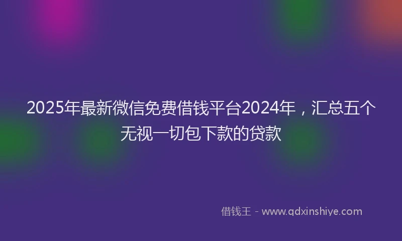 2025年最新微信免费借钱平台2024年，汇总五个无视一切包下款的贷款