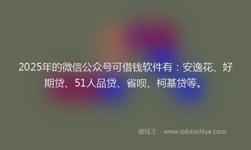 2025年的微信公众号可借钱软件有：安逸花、好期贷、51人品贷、省呗、柯基贷等。