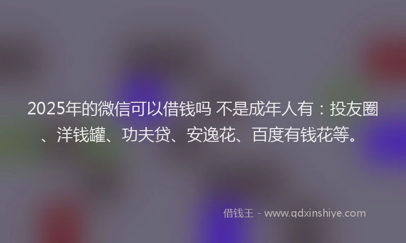 2025年的微信可以借钱吗 不是成年人有：投友圈、洋钱罐、功夫贷、安逸花、百度有钱花等。
