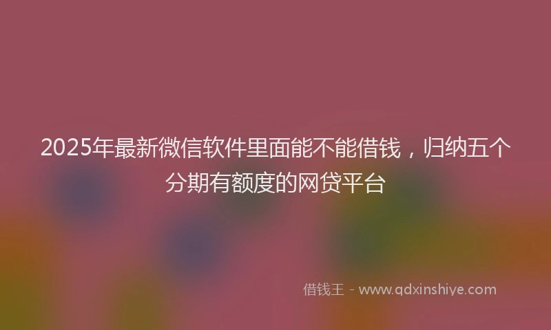 2025年最新微信软件里面能不能借钱，归纳五个分期有额度的网贷平台